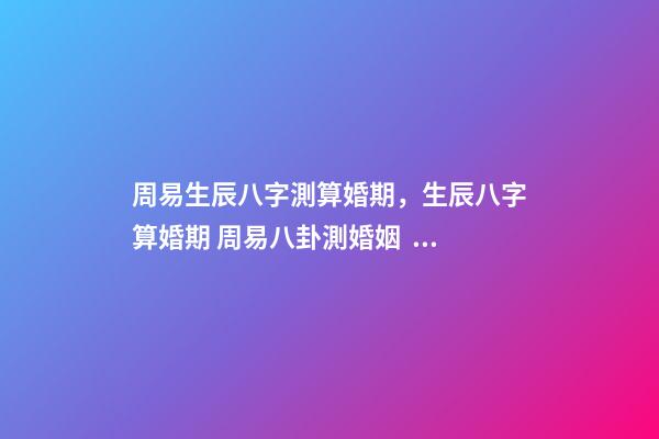 周易生辰八字測算婚期，生辰八字算婚期 周易八卦測婚姻，生辰八字測婚姻